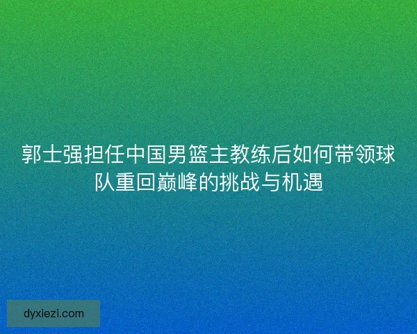 郭士强担任中国男篮主教练后如何带领球队重回巅峰的挑战与机遇