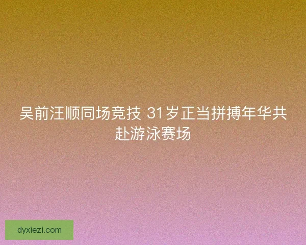 吴前汪顺同场竞技 31岁正当拼搏年华共赴游泳赛场
