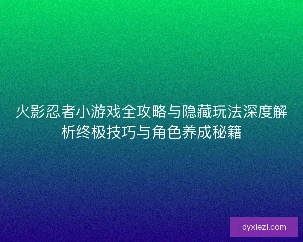 火影忍者小游戏全攻略与隐藏玩法深度解析终极技巧与角色养成秘籍