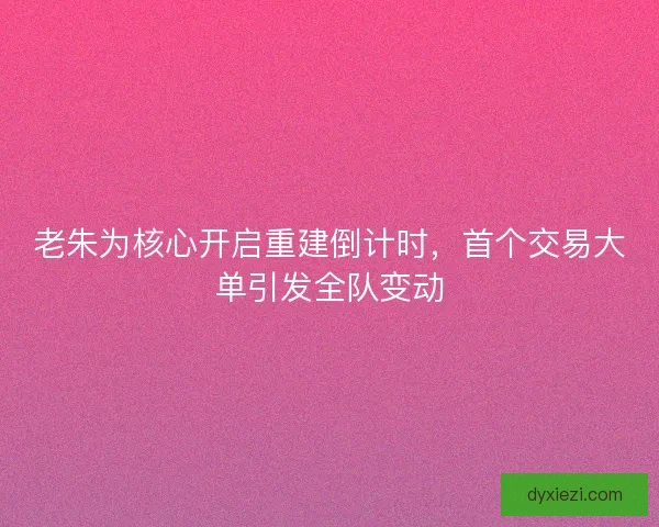 老朱为核心开启重建倒计时,首个交易大单引发全队变动 老朱为核心开启重建倒计时,首个交易大单引发全队变动