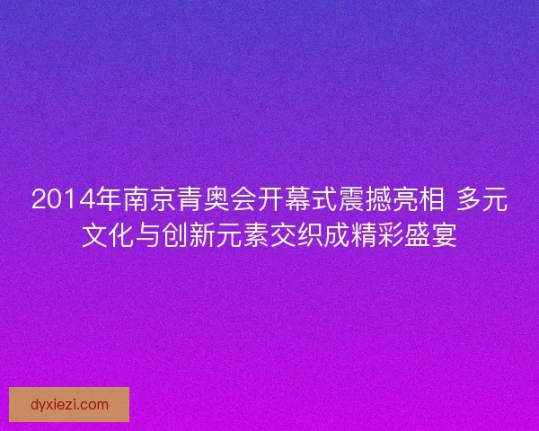 2014年南京青奥会开幕式震撼亮相 多元文化与创新元素交织成精彩盛宴