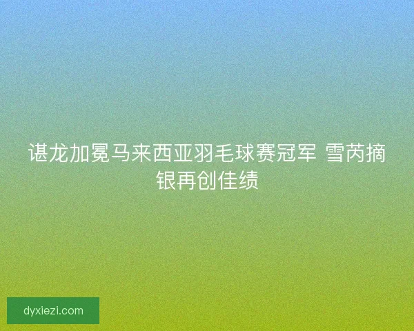 谌龙加冕马来西亚羽毛球赛冠军 雪芮摘银再创佳绩
