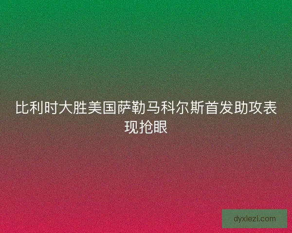 比利时大胜美国萨勒马科尔斯首发助攻表现抢眼 比利时大胜美国萨勒马科尔斯首发助攻表现抢眼