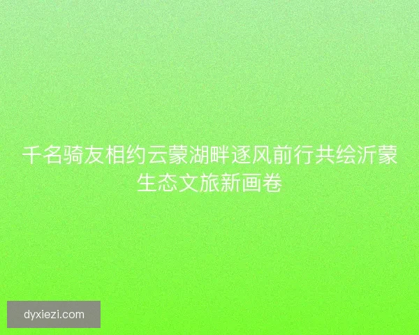 千名骑友相约云蒙湖畔逐风前行共绘沂蒙生态文旅新画卷 千名骑友相约云蒙湖畔逐风前行共绘沂蒙生态文旅新画卷