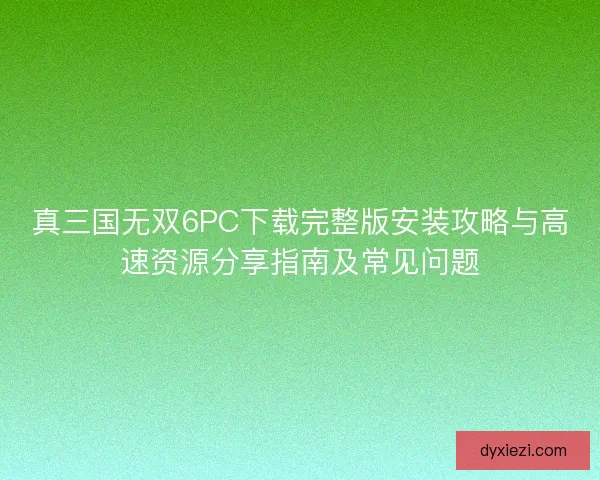 真三国无双6PC下载完整版安装攻略与高速资源分享指南及常见问题